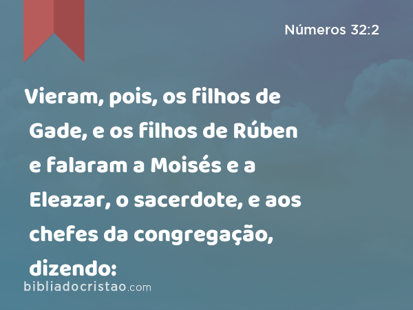 Vieram, pois, os filhos de Gade, e os filhos de Rúben e falaram a Moisés e a Eleazar, o sacerdote, e aos chefes da congregação, dizendo: - Números 32:2