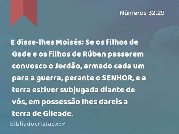 E disse-lhes Moisés: Se os filhos de Gade e os filhos de Rúben passarem convosco o Jordão, armado cada um para a guerra, perante o SENHOR, e a terra estiver subjugada diante de vós, em possessão lhes dareis a terra de Gileade. - Números 32:29