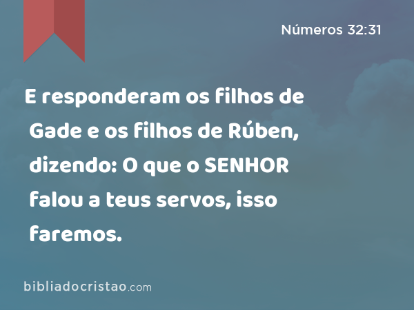 E responderam os filhos de Gade e os filhos de Rúben, dizendo: O que o SENHOR falou a teus servos, isso faremos. - Números 32:31