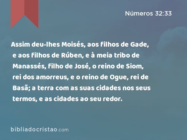 Assim deu-lhes Moisés, aos filhos de Gade, e aos filhos de Rúben, e à meia tribo de Manassés, filho de José, o reino de Siom, rei dos amorreus, e o reino de Ogue, rei de Basã; a terra com as suas cidades nos seus termos, e as cidades ao seu redor. - Números 32:33