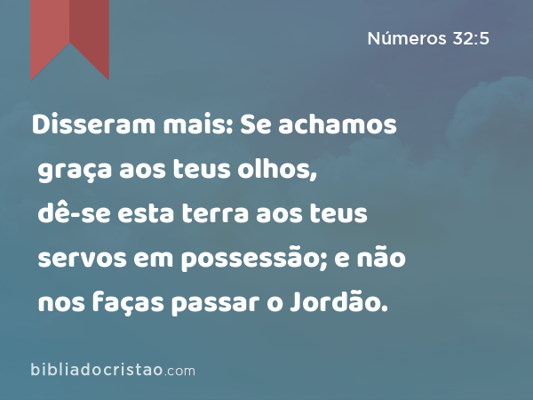 Disseram mais: Se achamos graça aos teus olhos, dê-se esta terra aos teus servos em possessão; e não nos faças passar o Jordão. - Números 32:5