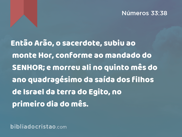 Então Arão, o sacerdote, subiu ao monte Hor, conforme ao mandado do SENHOR; e morreu ali no quinto mês do ano quadragésimo da saída dos filhos de Israel da terra do Egito, no primeiro dia do mês. - Números 33:38