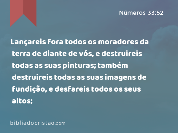 Lançareis fora todos os moradores da terra de diante de vós, e destruireis todas as suas pinturas; também destruireis todas as suas imagens de fundição, e desfareis todos os seus altos; - Números 33:52