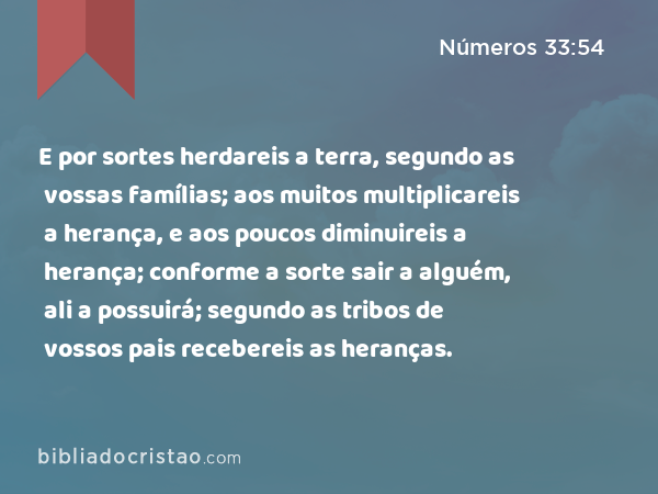 E por sortes herdareis a terra, segundo as vossas famílias; aos muitos multiplicareis a herança, e aos poucos diminuireis a herança; conforme a sorte sair a alguém, ali a possuirá; segundo as tribos de vossos pais recebereis as heranças. - Números 33:54