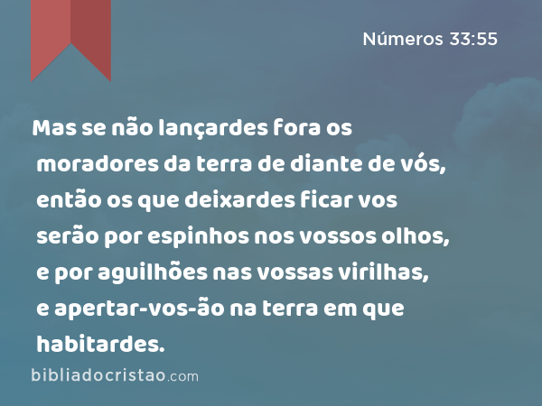 Mas se não lançardes fora os moradores da terra de diante de vós, então os que deixardes ficar vos serão por espinhos nos vossos olhos, e por aguilhões nas vossas virilhas, e apertar-vos-ão na terra em que habitardes. - Números 33:55