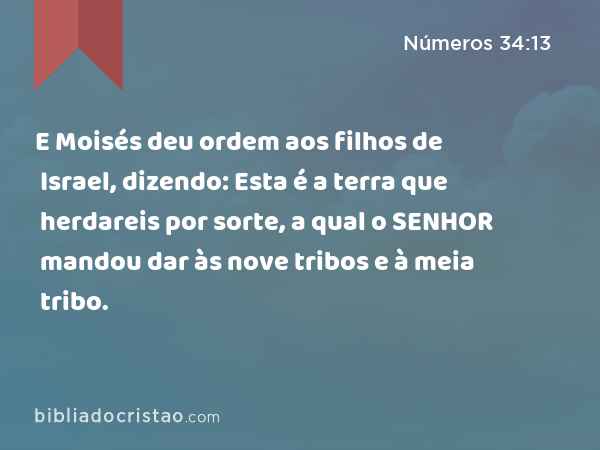 E Moisés deu ordem aos filhos de Israel, dizendo: Esta é a terra que herdareis por sorte, a qual o SENHOR mandou dar às nove tribos e à meia tribo. - Números 34:13