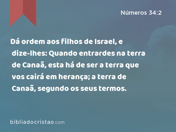 Dá ordem aos filhos de Israel, e dize-lhes: Quando entrardes na terra de Canaã, esta há de ser a terra que vos cairá em herança; a terra de Canaã, segundo os seus termos. - Números 34:2