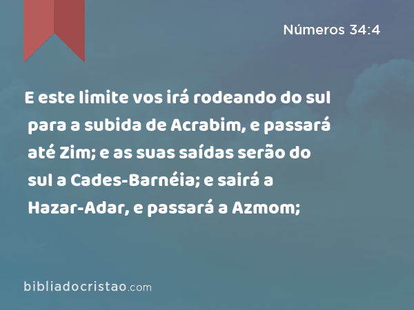 E este limite vos irá rodeando do sul para a subida de Acrabim, e passará até Zim; e as suas saídas serão do sul a Cades-Barnéia; e sairá a Hazar-Adar, e passará a Azmom; - Números 34:4