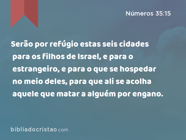 Serão por refúgio estas seis cidades para os filhos de Israel, e para o estrangeiro, e para o que se hospedar no meio deles, para que ali se acolha aquele que matar a alguém por engano. - Números 35:15