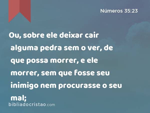 Ou, sobre ele deixar cair alguma pedra sem o ver, de que possa morrer, e ele morrer, sem que fosse seu inimigo nem procurasse o seu mal; - Números 35:23