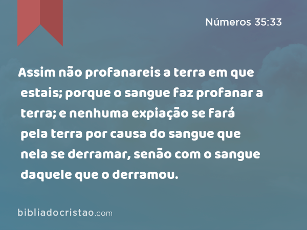 Assim não profanareis a terra em que estais; porque o sangue faz profanar a terra; e nenhuma expiação se fará pela terra por causa do sangue que nela se derramar, senão com o sangue daquele que o derramou. - Números 35:33