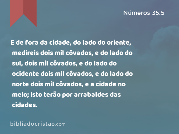 E de fora da cidade, do lado do oriente, medireis dois mil côvados, e do lado do sul, dois mil côvados, e do lado do ocidente dois mil côvados, e do lado do norte dois mil côvados, e a cidade no meio; isto terão por arrabaldes das cidades. - Números 35:5