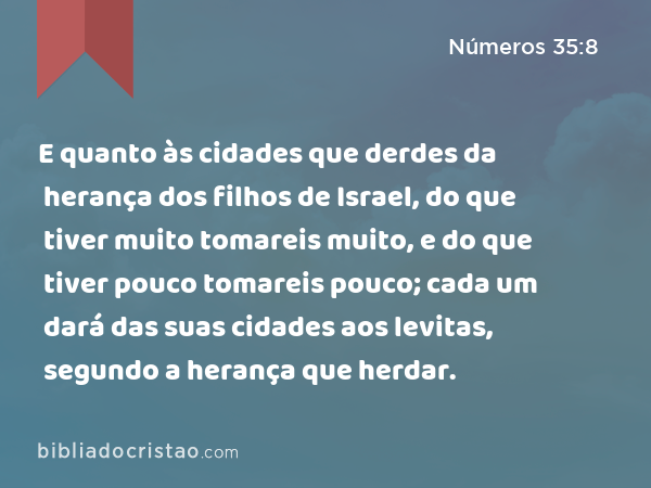 E quanto às cidades que derdes da herança dos filhos de Israel, do que tiver muito tomareis muito, e do que tiver pouco tomareis pouco; cada um dará das suas cidades aos levitas, segundo a herança que herdar. - Números 35:8