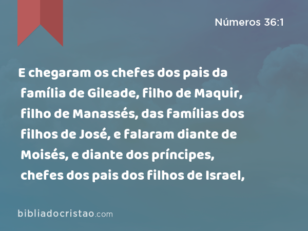 E chegaram os chefes dos pais da família de Gileade, filho de Maquir, filho de Manassés, das famílias dos filhos de José, e falaram diante de Moisés, e diante dos príncipes, chefes dos pais dos filhos de Israel, - Números 36:1