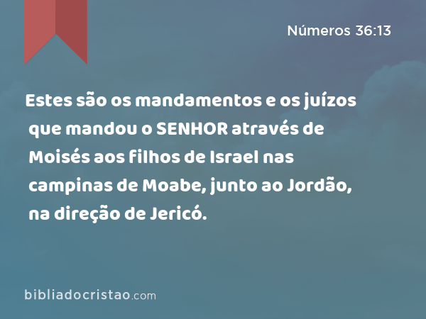 Estes são os mandamentos e os juízos que mandou o SENHOR através de Moisés aos filhos de Israel nas campinas de Moabe, junto ao Jordão, na direção de Jericó. - Números 36:13