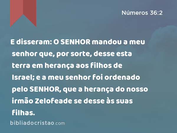 E disseram: O SENHOR mandou a meu senhor que, por sorte, desse esta terra em herança aos filhos de Israel; e a meu senhor foi ordenado pelo SENHOR, que a herança do nosso irmão Zelofeade se desse às suas filhas. - Números 36:2