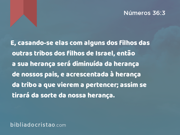 E, casando-se elas com alguns dos filhos das outras tribos dos filhos de Israel, então a sua herança será diminuída da herança de nossos pais, e acrescentada à herança da tribo a que vierem a pertencer; assim se tirará da sorte da nossa herança. - Números 36:3