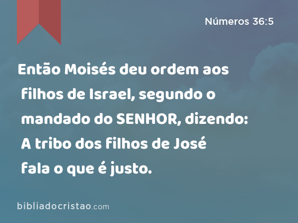 Então Moisés deu ordem aos filhos de Israel, segundo o mandado do SENHOR, dizendo: A tribo dos filhos de José fala o que é justo. - Números 36:5