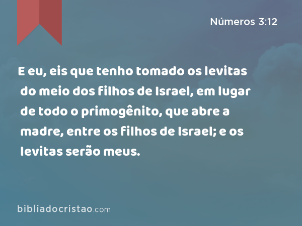 E eu, eis que tenho tomado os levitas do meio dos filhos de Israel, em lugar de todo o primogênito, que abre a madre, entre os filhos de Israel; e os levitas serão meus. - Números 3:12