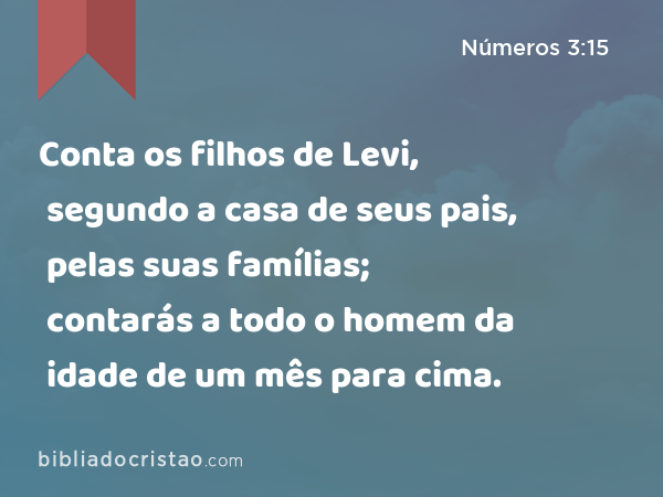 Conta os filhos de Levi, segundo a casa de seus pais, pelas suas famílias; contarás a todo o homem da idade de um mês para cima. - Números 3:15