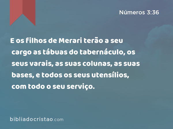 E os filhos de Merari terão a seu cargo as tábuas do tabernáculo, os seus varais, as suas colunas, as suas bases, e todos os seus utensílios, com todo o seu serviço. - Números 3:36