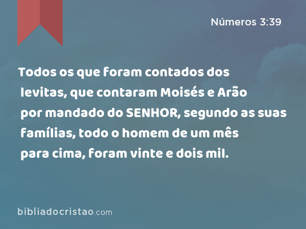 Todos os que foram contados dos levitas, que contaram Moisés e Arão por mandado do SENHOR, segundo as suas famílias, todo o homem de um mês para cima, foram vinte e dois mil. - Números 3:39