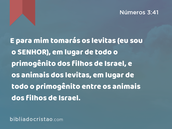 E para mim tomarás os levitas (eu sou o SENHOR), em lugar de todo o primogênito dos filhos de Israel, e os animais dos levitas, em lugar de todo o primogênito entre os animais dos filhos de Israel. - Números 3:41