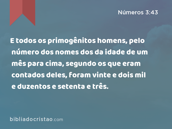 E todos os primogênitos homens, pelo número dos nomes dos da idade de um mês para cima, segundo os que eram contados deles, foram vinte e dois mil e duzentos e setenta e três. - Números 3:43