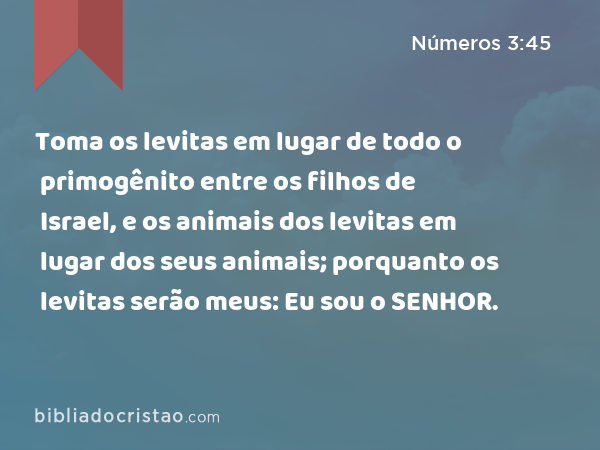 Toma os levitas em lugar de todo o primogênito entre os filhos de Israel, e os animais dos levitas em lugar dos seus animais; porquanto os levitas serão meus: Eu sou o SENHOR. - Números 3:45