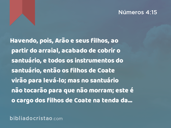 Havendo, pois, Arão e seus filhos, ao partir do arraial, acabado de cobrir o santuário, e todos os instrumentos do santuário, então os filhos de Coate virão para levá-lo; mas no santuário não tocarão para que não morram; este é o cargo dos filhos de Coate na tenda da congregação. - Números 4:15