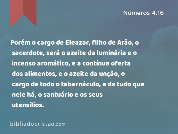 Porém o cargo de Eleazar, filho de Arão, o sacerdote, será o azeite da luminária e o incenso aromático, e a contínua oferta dos alimentos, e o azeite da unção, o cargo de todo o tabernáculo, e de tudo que nele há, o santuário e os seus utensílios. - Números 4:16