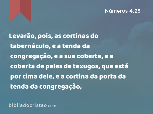 Levarão, pois, as cortinas do tabernáculo, e a tenda da congregação, e a sua coberta, e a coberta de peles de texugos, que está por cima dele, e a cortina da porta da tenda da congregação, - Números 4:25