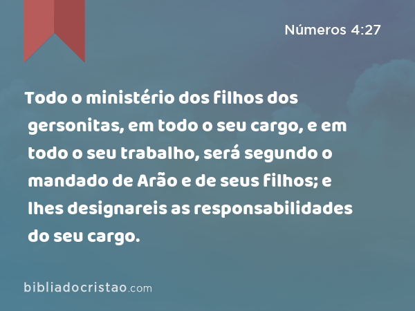 Todo o ministério dos filhos dos gersonitas, em todo o seu cargo, e em todo o seu trabalho, será segundo o mandado de Arão e de seus filhos; e lhes designareis as responsabilidades do seu cargo. - Números 4:27