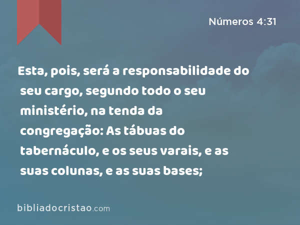 Esta, pois, será a responsabilidade do seu cargo, segundo todo o seu ministério, na tenda da congregação: As tábuas do tabernáculo, e os seus varais, e as suas colunas, e as suas bases; - Números 4:31