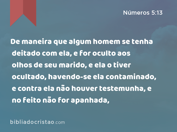 De maneira que algum homem se tenha deitado com ela, e for oculto aos olhos de seu marido, e ela o tiver ocultado, havendo-se ela contaminado, e contra ela não houver testemunha, e no feito não for apanhada, - Números 5:13