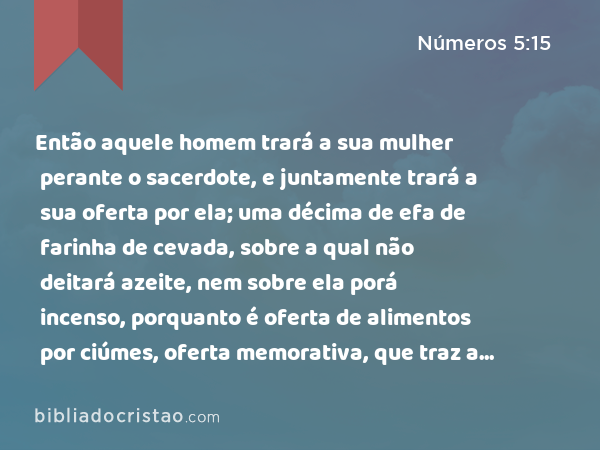 Então aquele homem trará a sua mulher perante o sacerdote, e juntamente trará a sua oferta por ela; uma décima de efa de farinha de cevada, sobre a qual não deitará azeite, nem sobre ela porá incenso, porquanto é oferta de alimentos por ciúmes, oferta memorativa, que traz a iniqüidade em memória. - Números 5:15