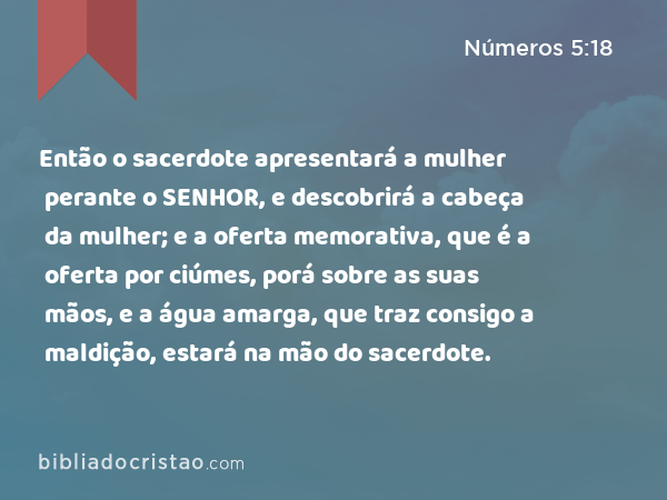 Então o sacerdote apresentará a mulher perante o SENHOR, e descobrirá a cabeça da mulher; e a oferta memorativa, que é a oferta por ciúmes, porá sobre as suas mãos, e a água amarga, que traz consigo a maldição, estará na mão do sacerdote. - Números 5:18