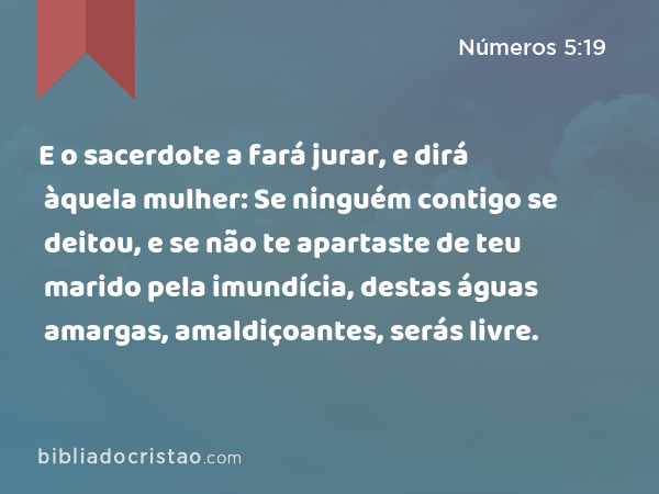 E o sacerdote a fará jurar, e dirá àquela mulher: Se ninguém contigo se deitou, e se não te apartaste de teu marido pela imundícia, destas águas amargas, amaldiçoantes, serás livre. - Números 5:19