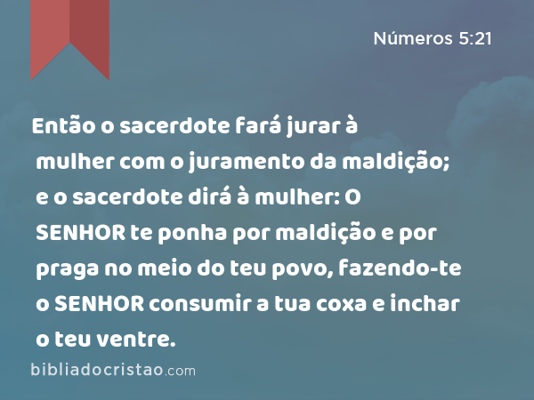 Então o sacerdote fará jurar à mulher com o juramento da maldição; e o sacerdote dirá à mulher: O SENHOR te ponha por maldição e por praga no meio do teu povo, fazendo-te o SENHOR consumir a tua coxa e inchar o teu ventre. - Números 5:21