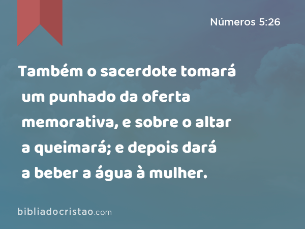 Também o sacerdote tomará um punhado da oferta memorativa, e sobre o altar a queimará; e depois dará a beber a água à mulher. - Números 5:26