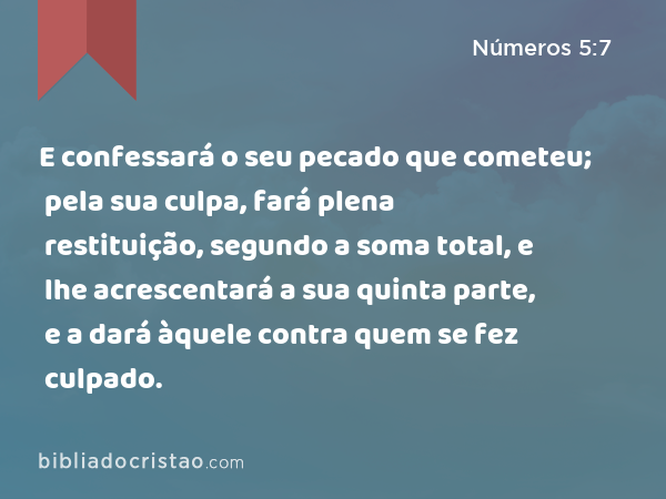 E confessará o seu pecado que cometeu; pela sua culpa, fará plena restituição, segundo a soma total, e lhe acrescentará a sua quinta parte, e a dará àquele contra quem se fez culpado. - Números 5:7