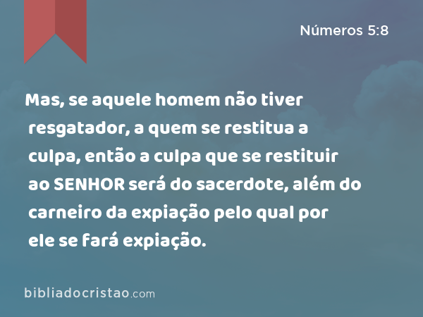 Mas, se aquele homem não tiver resgatador, a quem se restitua a culpa, então a culpa que se restituir ao SENHOR será do sacerdote, além do carneiro da expiação pelo qual por ele se fará expiação. - Números 5:8