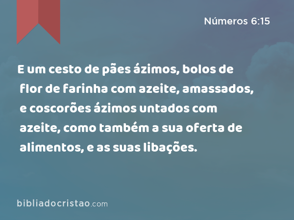 E um cesto de pães ázimos, bolos de flor de farinha com azeite, amassados, e coscorões ázimos untados com azeite, como também a sua oferta de alimentos, e as suas libações. - Números 6:15