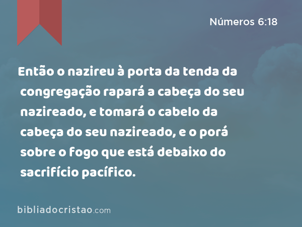 Então o nazireu à porta da tenda da congregação rapará a cabeça do seu nazireado, e tomará o cabelo da cabeça do seu nazireado, e o porá sobre o fogo que está debaixo do sacrifício pacífico. - Números 6:18