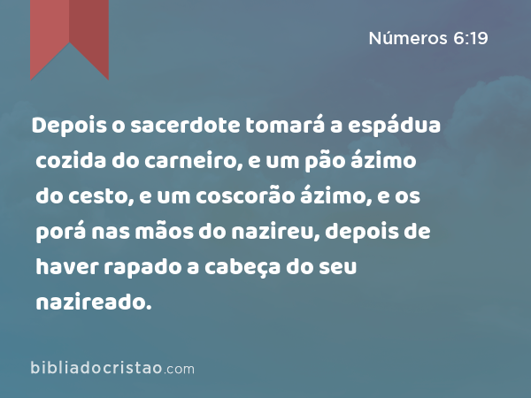 Depois o sacerdote tomará a espádua cozida do carneiro, e um pão ázimo do cesto, e um coscorão ázimo, e os porá nas mãos do nazireu, depois de haver rapado a cabeça do seu nazireado. - Números 6:19