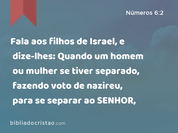 Fala aos filhos de Israel, e dize-lhes: Quando um homem ou mulher se tiver separado, fazendo voto de nazireu, para se separar ao SENHOR, - Números 6:2