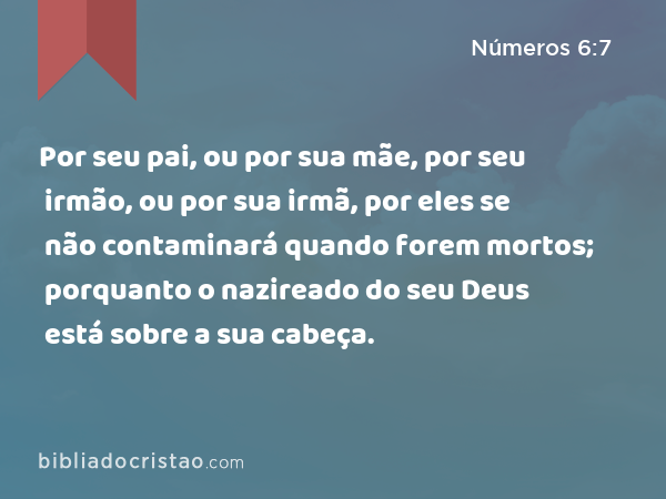Por seu pai, ou por sua mãe, por seu irmão, ou por sua irmã, por eles se não contaminará quando forem mortos; porquanto o nazireado do seu Deus está sobre a sua cabeça. - Números 6:7