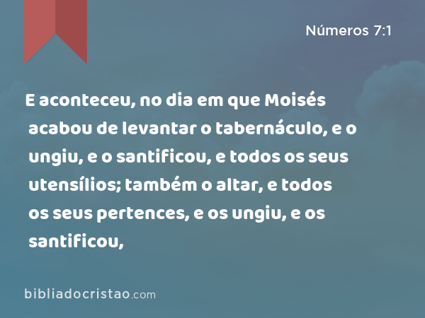 E aconteceu, no dia em que Moisés acabou de levantar o tabernáculo, e o ungiu, e o santificou, e todos os seus utensílios; também o altar, e todos os seus pertences, e os ungiu, e os santificou, - Números 7:1