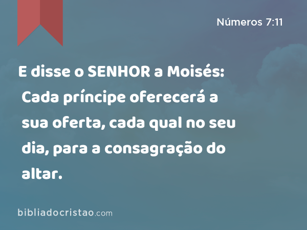 E disse o SENHOR a Moisés: Cada príncipe oferecerá a sua oferta, cada qual no seu dia, para a consagração do altar. - Números 7:11