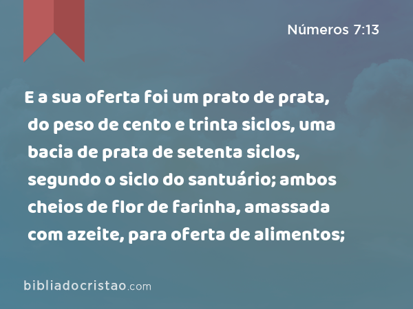 E a sua oferta foi um prato de prata, do peso de cento e trinta siclos, uma bacia de prata de setenta siclos, segundo o siclo do santuário; ambos cheios de flor de farinha, amassada com azeite, para oferta de alimentos; - Números 7:13